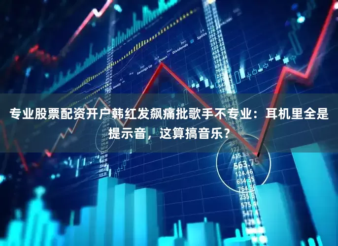 专业股票配资开户韩红发飙痛批歌手不专业：耳机里全是提示音，这算搞音乐？