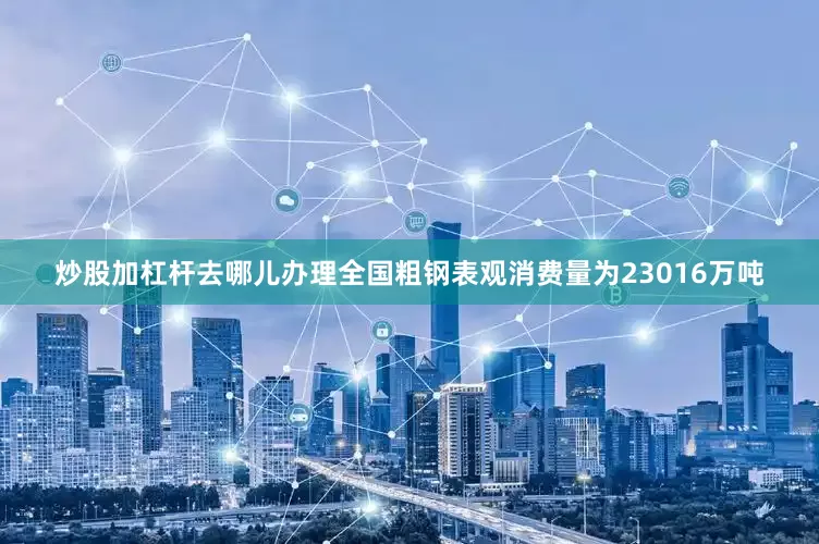 炒股加杠杆去哪儿办理全国粗钢表观消费量为23016万吨