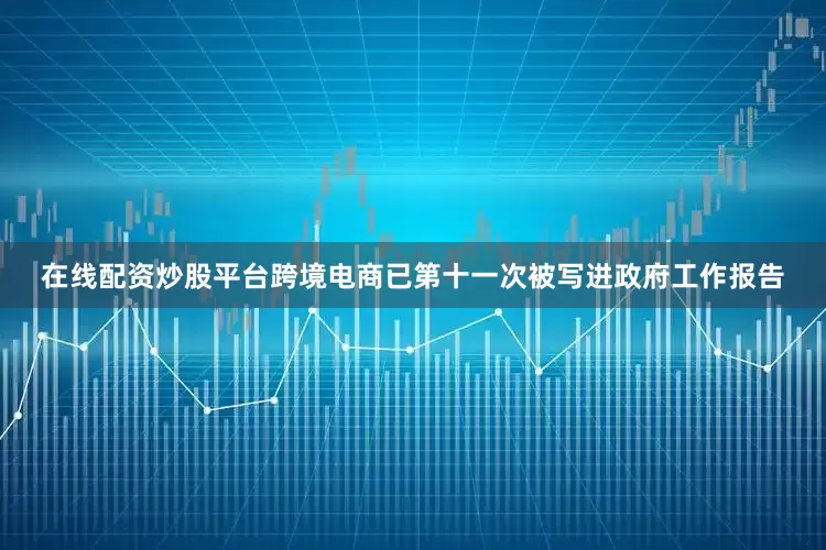 在线配资炒股平台跨境电商已第十一次被写进政府工作报告