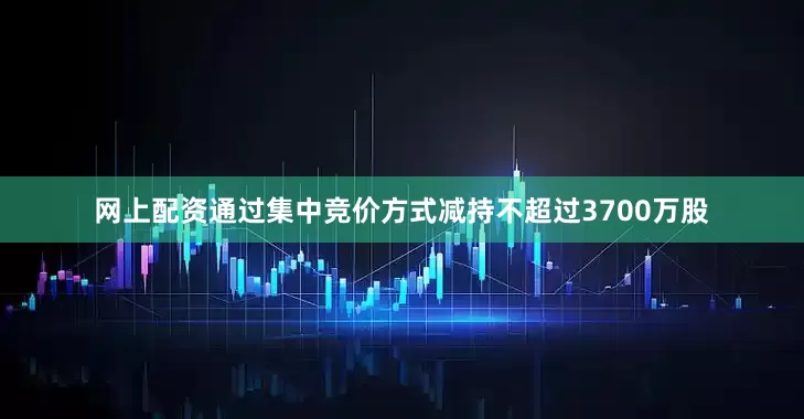 网上配资通过集中竞价方式减持不超过3700万股