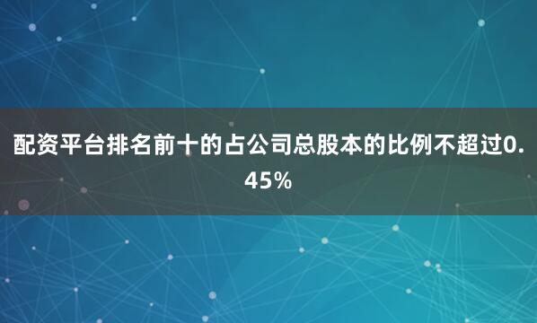 配资平台排名前十的占公司总股本的比例不超过0.45%