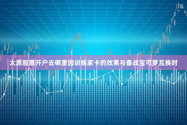 太原股票开户去哪里因训练家卡的效果与备战宝可梦互换时