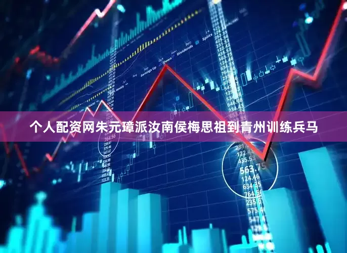 个人配资网朱元璋派汝南侯梅思祖到青州训练兵马