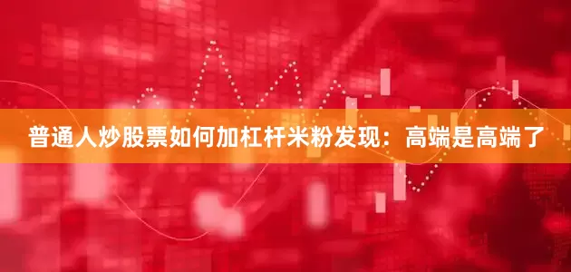 普通人炒股票如何加杠杆米粉发现：高端是高端了