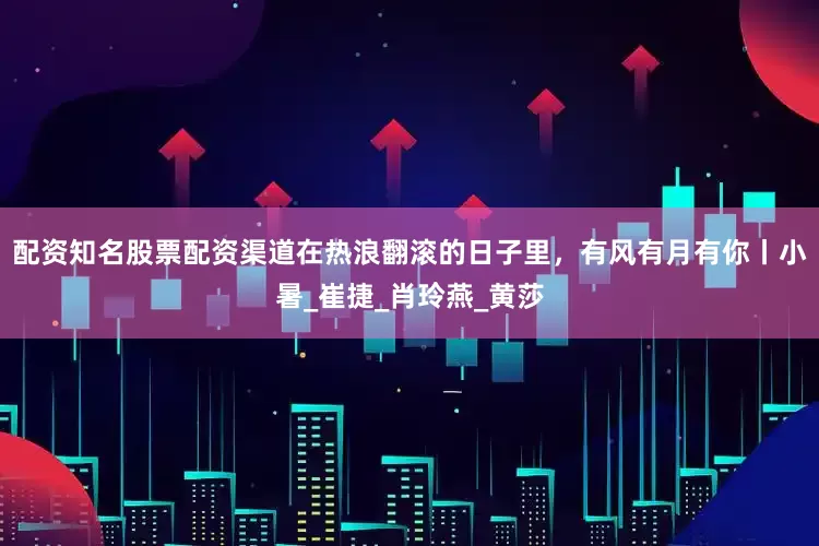 配资知名股票配资渠道在热浪翻滚的日子里，有风有月有你丨小暑_崔捷_肖玲燕_黄莎