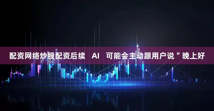 配资网络炒股配资后续   AI   可能会主动跟用户说＂晚上好