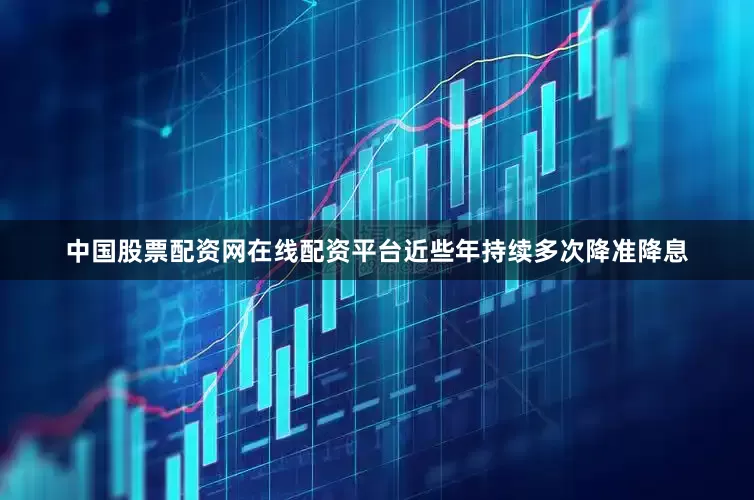 中国股票配资网在线配资平台近些年持续多次降准降息