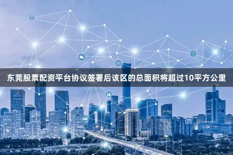 东莞股票配资平台协议签署后该区的总面积将超过10平方公里