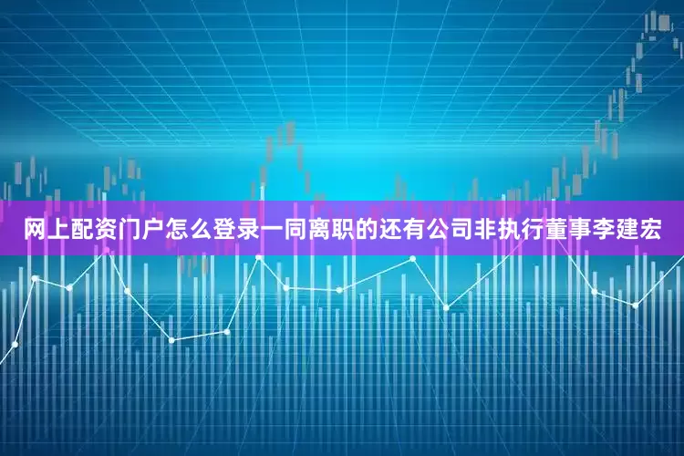 网上配资门户怎么登录一同离职的还有公司非执行董事李建宏