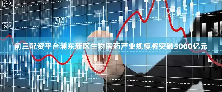 前三配资平台浦东新区生物医药产业规模将突破5000亿元