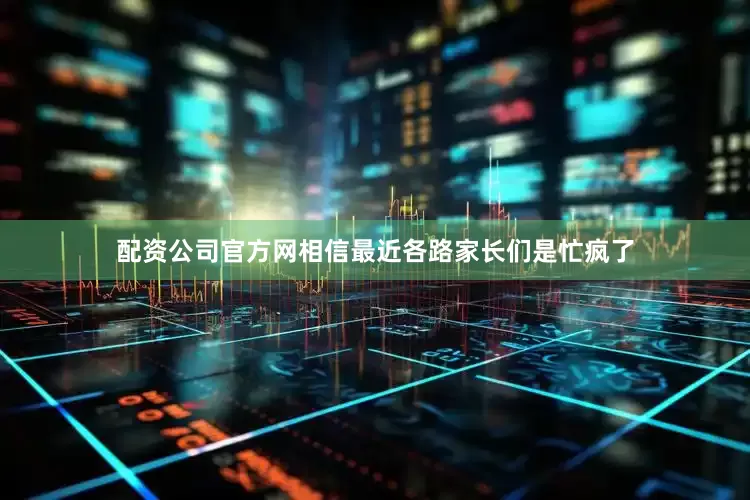 配资公司官方网相信最近各路家长们是忙疯了